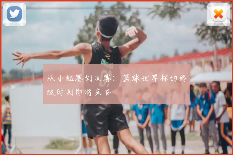 从小组赛到决赛：篮球世界杯的终极时刻即将来临