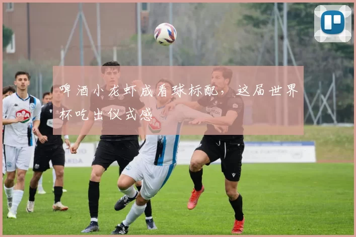 啤酒小龙虾成看球标配，这届世界杯吃出仪式感