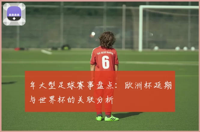 年大型足球赛事盘点：欧洲杯延期与世界杯的关联分析