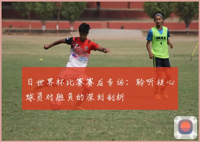 日世界杯比赛赛后专访：聆听核心球员对胜负的深刻剖析