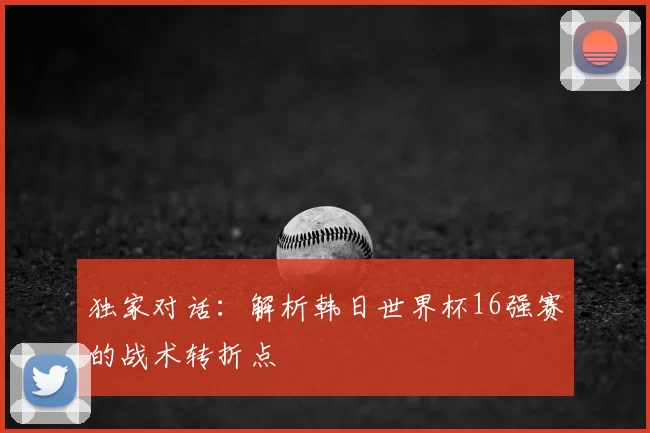 独家对话：解析韩日世界杯16强赛的战术转折点
