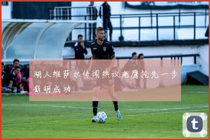 湖人维萨尔传闻热议老鹰抢先一步截胡成功