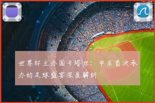 世界杯主办国卡塔尔：中东首次承办的足球盛宴深度解析