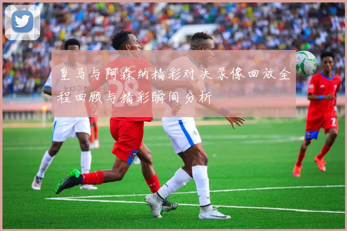 皇马与阿森纳精彩对决录像回放全程回顾与精彩瞬间分析