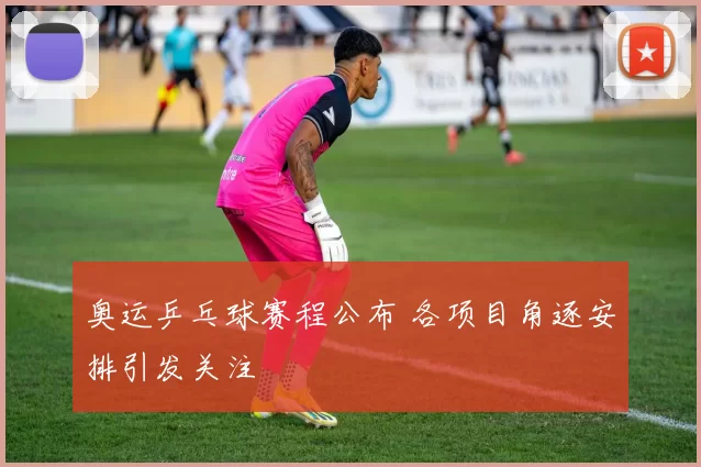 奥运乒乓球赛程公布 各项目角逐安排引发关注