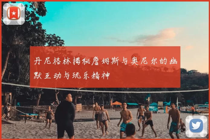 丹尼格林揭秘詹姆斯与奥尼尔的幽默互动与玩乐精神