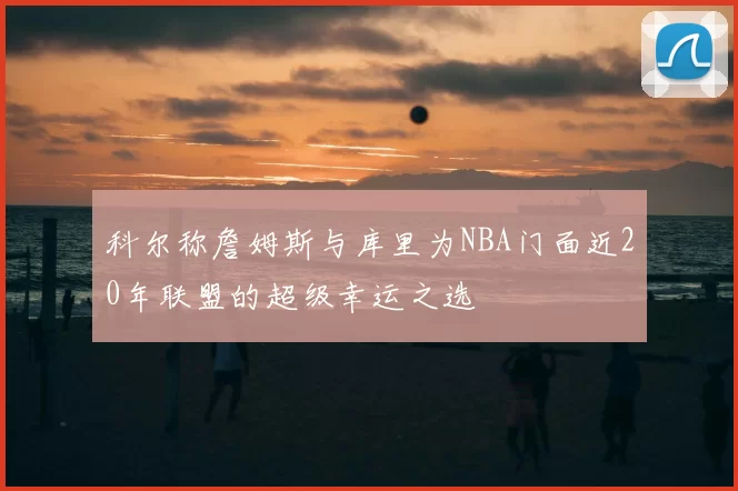 科尔称詹姆斯与库里为NBA门面近20年联盟的超级幸运之选