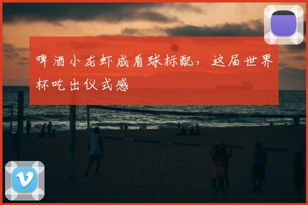 啤酒小龙虾成看球标配，这届世界杯吃出仪式感