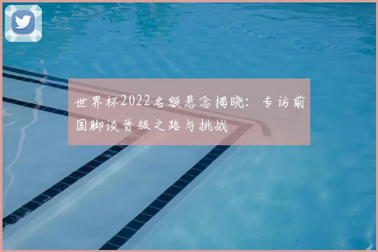 世界杯2022名额悬念揭晓：专访前国脚谈晋级之路与挑战