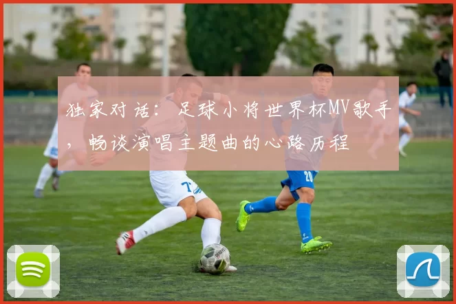 独家对话：足球小将世界杯MV歌手，畅谈演唱主题曲的心路历程