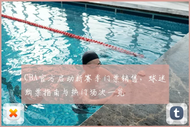 CBA官方启动新赛季门票销售，球迷购票指南与热门场次一览