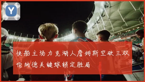 快船主场力克湖人詹姆斯空砍三双伦纳德关键球锁定胜局