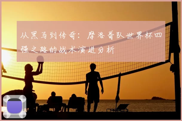 从黑马到传奇：摩洛哥队世界杯四强之路的战术演进分析