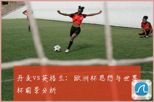 丹麦vs英格兰:欧洲杯恩怨与世界杯前景分析