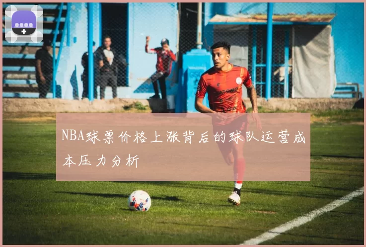 NBA球票价格上涨背后的球队运营成本压力分析