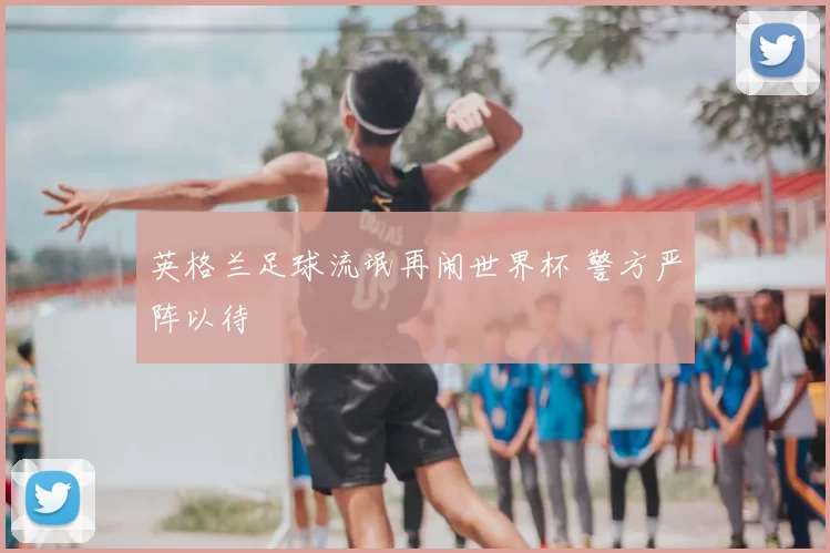 英格兰足球流氓再闹世界杯 警方严阵以待
