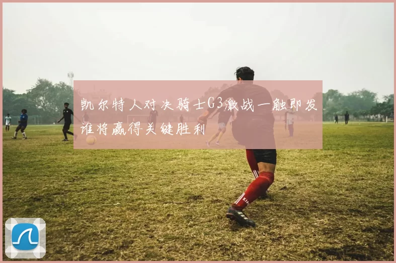凯尔特人对决骑士G3激战一触即发谁将赢得关键胜利