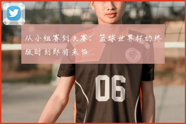 从小组赛到决赛：篮球世界杯的终极时刻即将来临