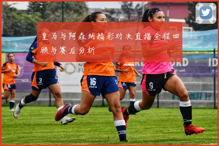 皇马与阿森纳精彩对决直播全程回顾与赛后分析