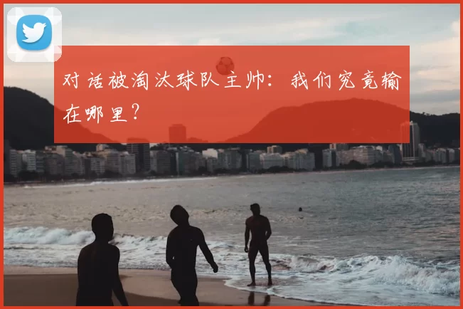 对话被淘汰球队主帅：我们究竟输在哪里？