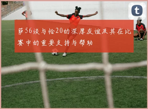 萨56谈与恰20的深厚友谊及其在比赛中的重要支持与帮助