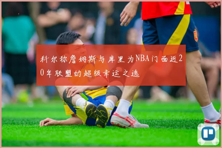 科尔称詹姆斯与库里为NBA门面近20年联盟的超级幸运之选
