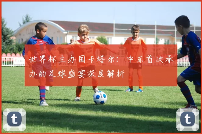 世界杯主办国卡塔尔：中东首次承办的足球盛宴深度解析