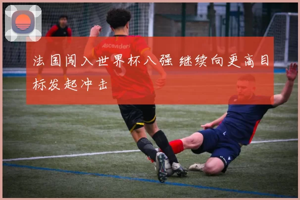 法国闯入世界杯八强 继续向更高目标发起冲击