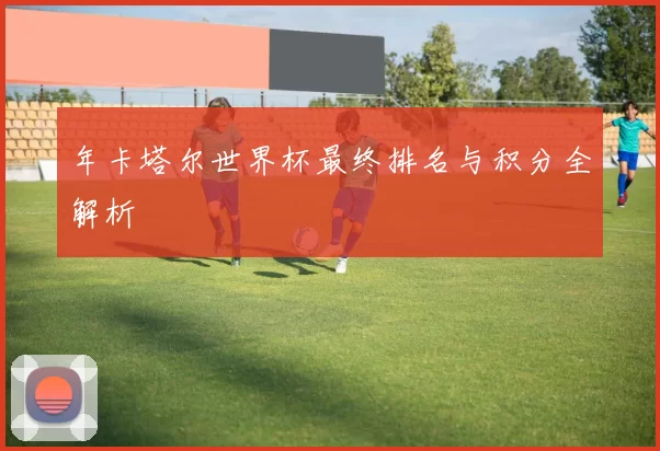 年卡塔尔世界杯最终排名与积分全解析