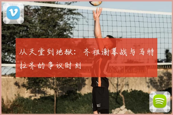 从天堂到地狱：齐祖谢幕战与马特拉齐的争议时刻