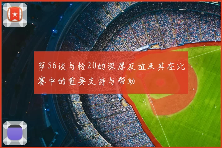 萨56谈与恰20的深厚友谊及其在比赛中的重要支持与帮助