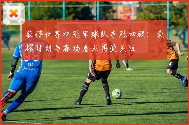 获得世界杯冠军球队夺冠回顾：荣耀时刻与赛场看点再受关注