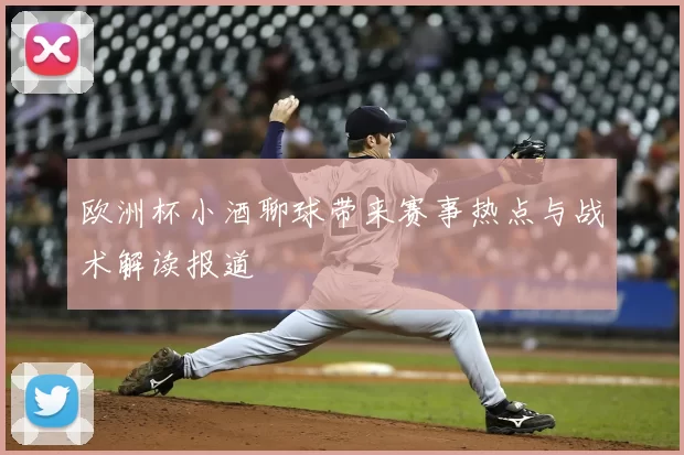 欧洲杯小酒聊球带来赛事热点与战术解读报道