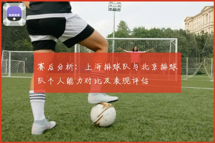 赛后分析：上海排球队与北京排球队个人能力对比及表现评估