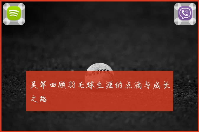 吴军回顾羽毛球生涯的点滴与成长之路