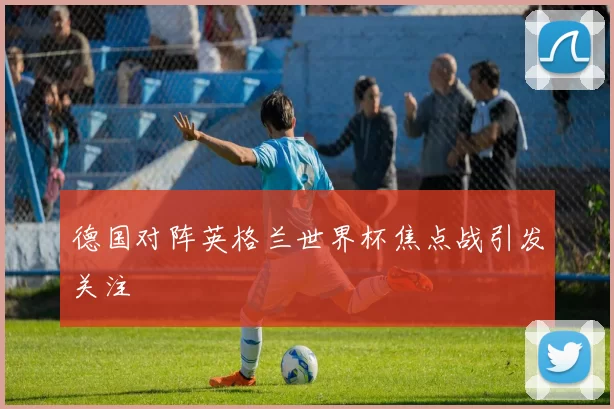 德国对阵英格兰世界杯焦点战引发关注