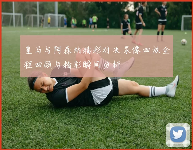 皇马与阿森纳精彩对决录像回放全程回顾与精彩瞬间分析