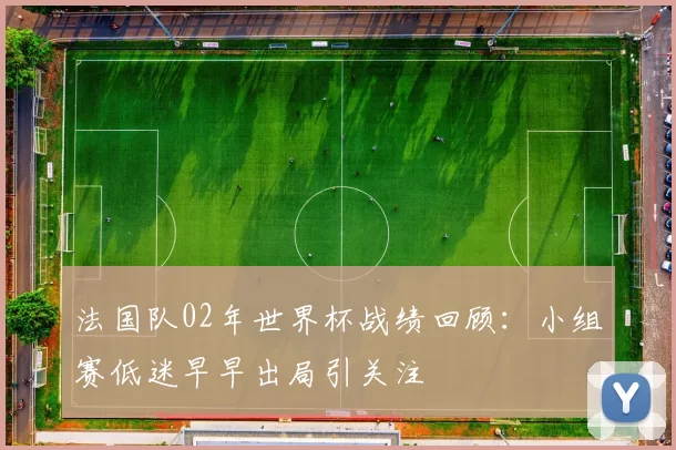 法国队02年世界杯战绩回顾：小组赛低迷早早出局引关注