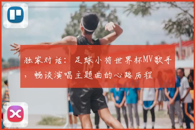 独家对话：足球小将世界杯MV歌手，畅谈演唱主题曲的心路历程