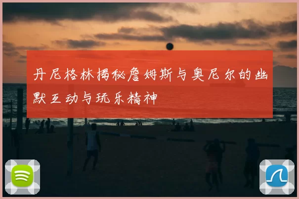 丹尼格林揭秘詹姆斯与奥尼尔的幽默互动与玩乐精神