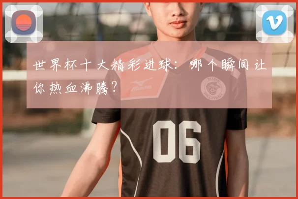 世界杯十大精彩进球：哪个瞬间让你热血沸腾？