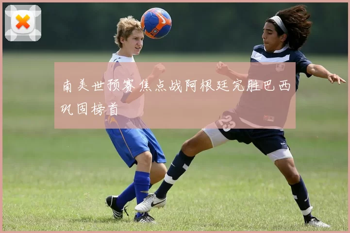 南美世预赛焦点战阿根廷完胜巴西巩固榜首