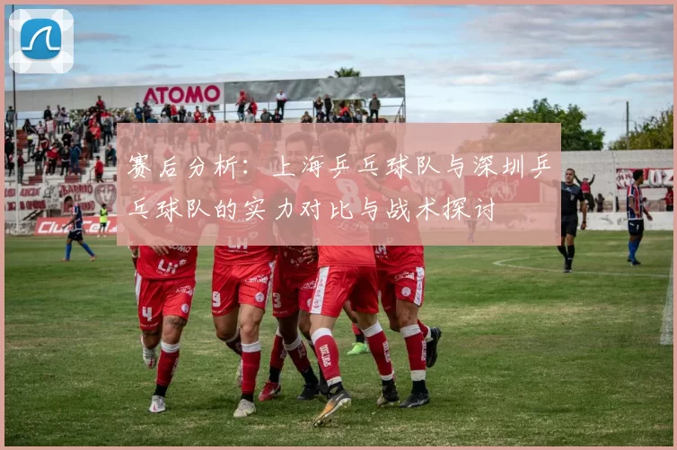 赛后分析：上海乒乓球队与深圳乒乓球队的实力对比与战术探讨
