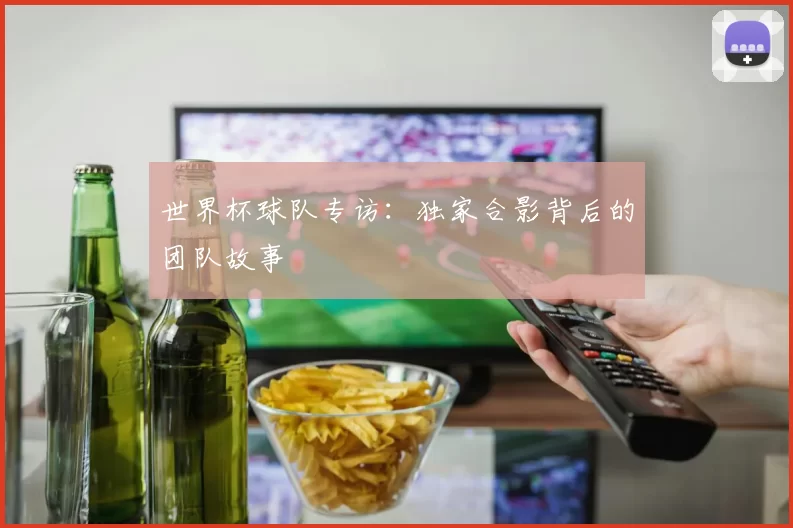 世界杯球队专访：独家合影背后的团队故事