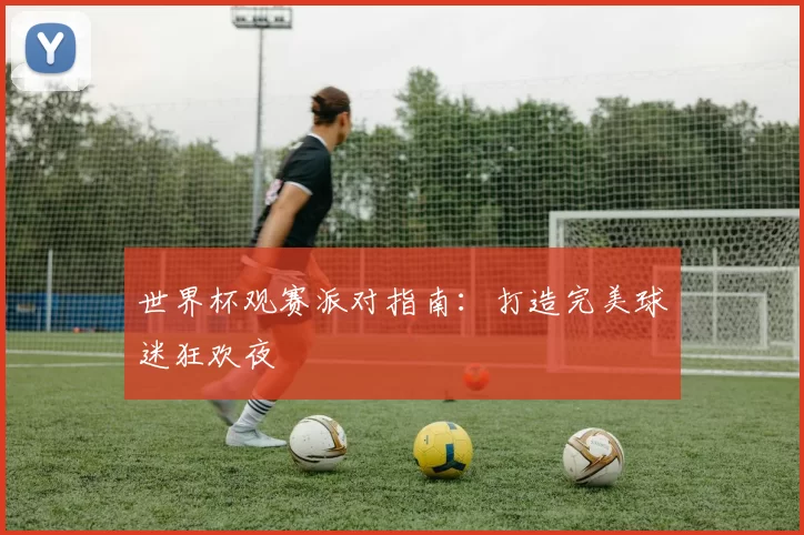 世界杯观赛派对指南：打造完美球迷狂欢夜