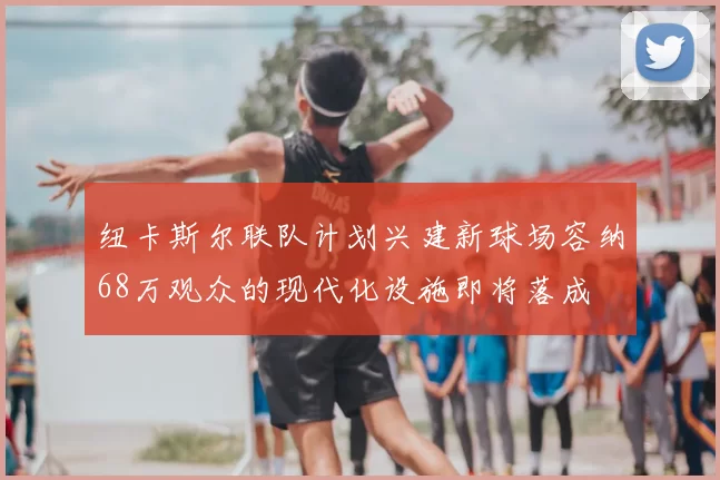 纽卡斯尔联队计划兴建新球场容纳68万观众的现代化设施即将落成
