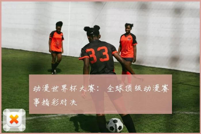 动漫世界杯大赛：全球顶级动漫赛事精彩对决