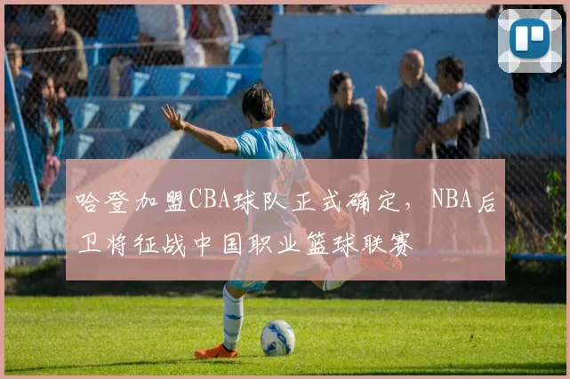 哈登加盟CBA球队正式确定，NBA后卫将征战中国职业篮球联赛