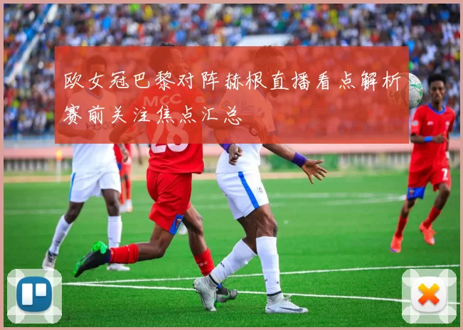 欧女冠巴黎对阵赫根直播看点解析赛前关注焦点汇总
