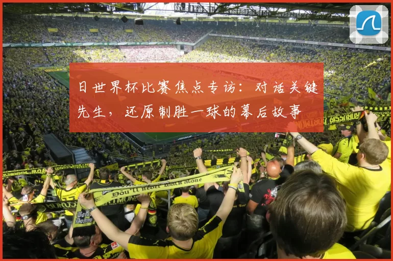 日世界杯比赛焦点专访：对话关键先生，还原制胜一球的幕后故事